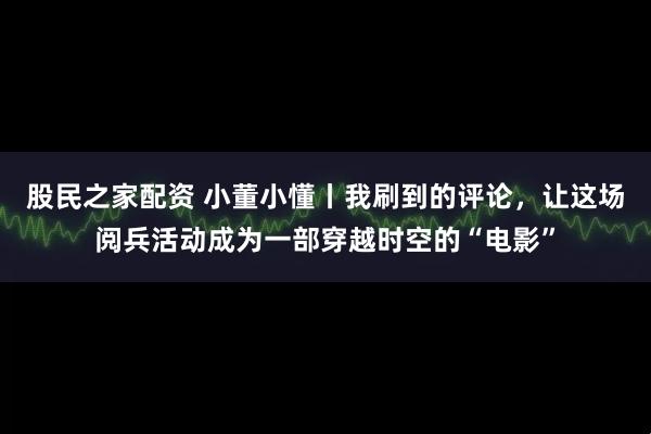 股民之家配资 小董小懂丨我刷到的评论，让这场阅兵活动成为一部穿越时空的“电影”