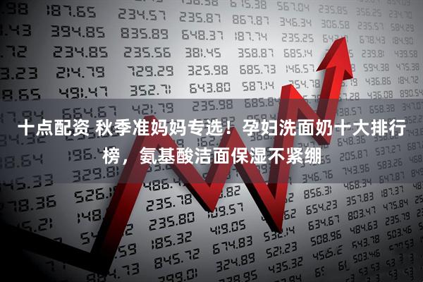 十点配资 秋季准妈妈专选！孕妇洗面奶十大排行榜，氨基酸洁面保湿不紧绷