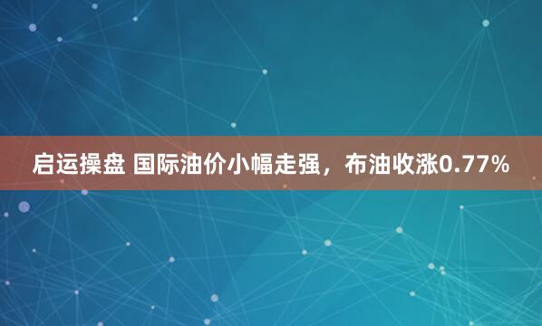 启运操盘 国际油价小幅走强，布油收涨0.77%