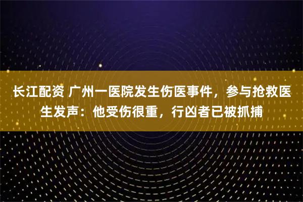 长江配资 广州一医院发生伤医事件，参与抢救医生发声：他受伤很重，行凶者已被抓捕