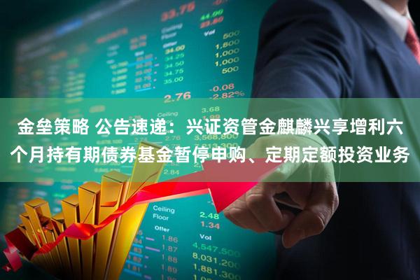 金垒策略 公告速递：兴证资管金麒麟兴享增利六个月持有期债券基金暂停申购、定期定额投资业务