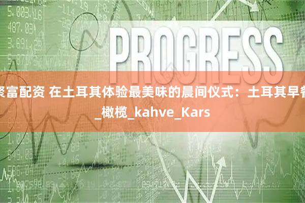 聚富配资 在土耳其体验最美味的晨间仪式：土耳其早餐_橄榄_kahve_Kars