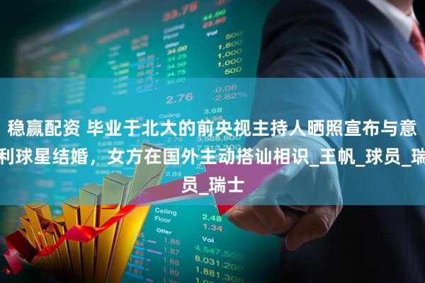 稳赢配资 毕业于北大的前央视主持人晒照宣布与意大利球星结婚，女方在国外主动搭讪相识_王帆_球员_瑞士