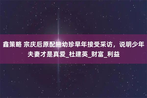 鑫策略 宗庆后原配施幼珍早年接受采访，说明少年夫妻才是真爱_杜建英_财富_利益