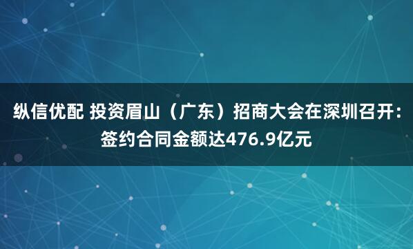 纵信优配 投资眉山（广东）招商大会在深圳召开：签约合同金额达476.9亿元