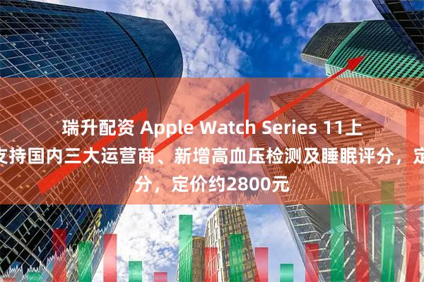 瑞升配资 Apple Watch Series 11上新：5G蜂窝支持国内三大运营商、新增高血压检测及睡眠评分，定价约2800元