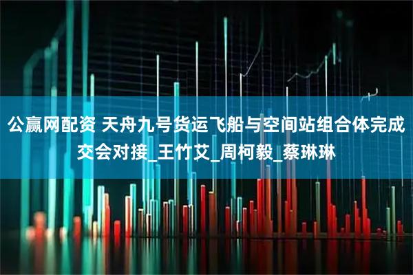 公赢网配资 天舟九号货运飞船与空间站组合体完成交会对接_王竹艾_周柯毅_蔡琳琳