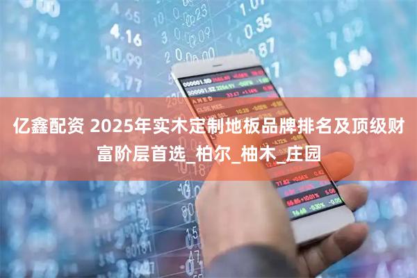亿鑫配资 2025年实木定制地板品牌排名及顶级财富阶层首选_柏尔_柚木_庄园