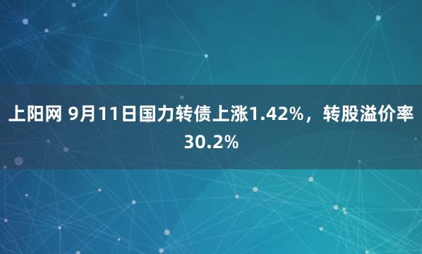 上阳网 9月11日国力转债上涨1.42%，转股溢价率30.2%