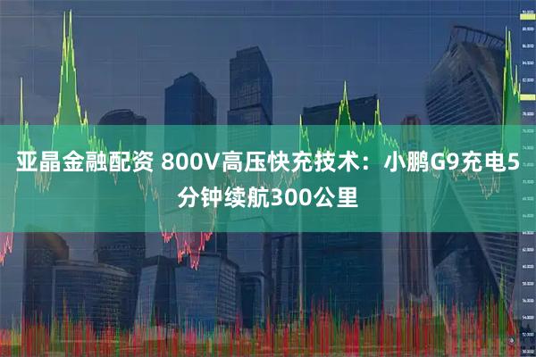 亚晶金融配资 800V高压快充技术：小鹏G9充电5分钟续航300公里