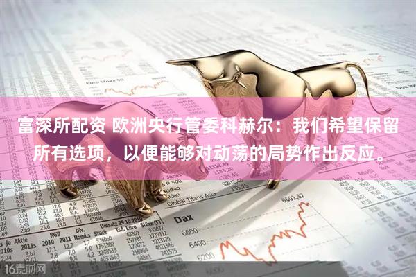 富深所配资 欧洲央行管委科赫尔：我们希望保留所有选项，以便能够对动荡的局势作出反应。